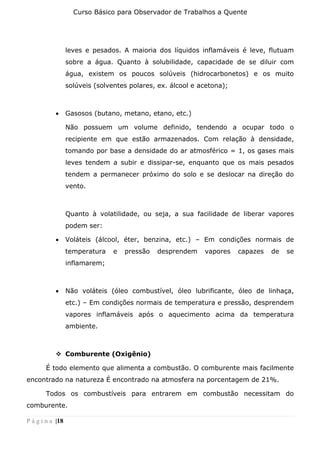 Curso Básico para Observador de Trabalhos a Quente
P á g i n a |18
leves e pesados. A maioria dos líquidos inflamáveis é leve, flutuam
sobre a água. Quanto à solubilidade, capacidade de se diluir com
água, existem os poucos solúveis (hidrocarbonetos) e os muito
solúveis (solventes polares, ex. álcool e acetona);
• Gasosos (butano, metano, etano, etc.)
Não possuem um volume definido, tendendo a ocupar todo o
recipiente em que estão armazenados. Com relação à densidade,
tomando por base a densidade do ar atmosférico = 1, os gases mais
leves tendem a subir e dissipar-se, enquanto que os mais pesados
tendem a permanecer próximo do solo e se deslocar na direção do
vento.
Quanto à volatilidade, ou seja, a sua facilidade de liberar vapores
podem ser:
• Voláteis (álcool, éter, benzina, etc.) – Em condições normais de
temperatura e pressão desprendem vapores capazes de se
inflamarem;
• Não voláteis (óleo combustível, óleo lubrificante, óleo de linhaça,
etc.) – Em condições normais de temperatura e pressão, desprendem
vapores inflamáveis após o aquecimento acima da temperatura
ambiente.
❖ Comburente (Oxigênio)
É todo elemento que alimenta a combustão. O comburente mais facilmente
encontrado na natureza É encontrado na atmosfera na porcentagem de 21%.
Todos os combustíveis para entrarem em combustão necessitam do
comburente.
 