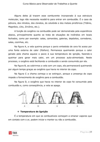 Curso Básico para Observador de Trabalhos a Quente
P á g i n a |19
Alguns deles já trazem esse comburente incorporado à sua estrutura
molecular, logo não necessita recebê-lo para entrar em combustão. É o caso da
pólvora, dos nitratos, dos cloratos, do celulóide e dos metais pirofóricos (Titânio,
Magnésio, Lítio, Zircônio, etc.).
A função do oxigênio na combustão pode ser demonstrada pela experiência
abaixo, principalmente quanto se trata de situações de incêndios em locais
fechados, como por exemplo: salas, camarotes, galerias, depósitos, corredores,
salas, cozinhas, etc.
Na figura A, a vela queima porque o pavio embebido de cera foi aceso por
uma fonte externa de calor (fósforo). Permanece queimando porque o calor
gerado pela chama aquece o pavio à sua temperatura de ignição, fazendo-o
queimar para gerar mais calor, em um processo auto-alimentado. Neste
processo, o oxigênio está facilitando a combustão e sendo consumido por ela.
Na figura B, ao cobrirmos a vela com um copo, ela permanecerá queimando
por algum tempo graças ao oxigênio que havia no interior do copo.
Na figura C a chama começa a se extinguir, porque a presença do copo
impede o fornecimento de oxigênio para a combustão.
Na figura D, o oxigênio que havia no interior do copo foi consumido pela
combustão e, como conseqüência, a vela se apaga.
❖ Temperatura de Ignição
É a temperatura em que os combustíveis começam a emanar vapores que
em contato com o ar, podem iniciar e manter ou não a combustão.
 