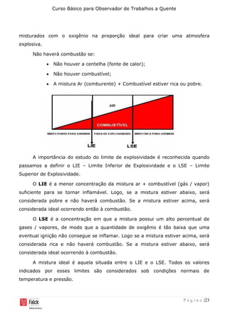 Curso Básico para Observador de Trabalhos a Quente
P á g i n a |23
misturados com o oxigênio na proporção ideal para criar uma atmosfera
explosiva.
Não haverá combustão se:
• Não houver a centelha (fonte de calor);
• Não houver combustível;
• A mistura Ar (comburente) + Combustível estiver rica ou pobre.
A importância do estudo do limite de explosividade é reconhecida quando
passamos a definir o LIE – Limite Inferior de Explosividade e o LSE – Limite
Superior de Explosividade.
O LIE é a menor concentração da mistura ar + combustível (gás / vapor)
suficiente para se tornar inflamável. Logo, se a mistura estiver abaixo, será
considerada pobre e não haverá combustão. Se a mistura estiver acima, será
considerada ideal ocorrendo então à combustão.
O LSE é a concentração em que a mistura possui um alto percentual de
gases / vapores, de modo que a quantidade de oxigênio é tão baixa que uma
eventual ignição não consegue se inflamar. Logo se a mistura estiver acima, será
considerada rica e não haverá combustão. Se a mistura estiver abaixo, será
considerada ideal ocorrendo à combustão.
A mistura ideal é aquela situada entre o LIE e o LSE. Todos os valores
indicados por esses limites são considerados sob condições normais de
temperatura e pressão.
 