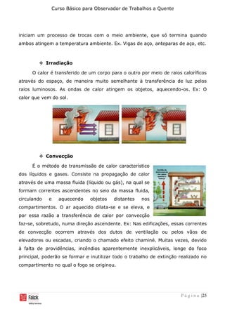 Curso Básico para Observador de Trabalhos a Quente
P á g i n a |25
iniciam um processo de trocas com o meio ambiente, que só termina quando
ambos atingem a temperatura ambiente. Ex. Vigas de aço, anteparas de aço, etc.
❖ Irradiação
O calor é transferido de um corpo para o outro por meio de raios caloríficos
através do espaço, de maneira muito semelhante à transferência de luz pelos
raios luminosos. As ondas de calor atingem os objetos, aquecendo-os. Ex: O
calor que vem do sol.
❖ Convecção
É o método de transmissão de calor característico
dos líquidos e gases. Consiste na propagação de calor
através de uma massa fluida (líquido ou gás), na qual se
formam correntes ascendentes no seio da massa fluida,
circulando e aquecendo objetos distantes nos
compartimentos. O ar aquecido dilata-se e se eleva, e
por essa razão a transferência de calor por convecção
faz-se, sobretudo, numa direção ascendente. Ex: Nas edificações, essas correntes
de convecção ocorrem através dos dutos de ventilação ou pelos vãos de
elevadores ou escadas, criando o chamado efeito chaminé. Muitas vezes, devido
à falta de providências, incêndios aparentemente inexplicáveis, longe do foco
principal, poderão se formar e inutilizar todo o trabalho de extinção realizado no
compartimento no qual o fogo se originou.
 