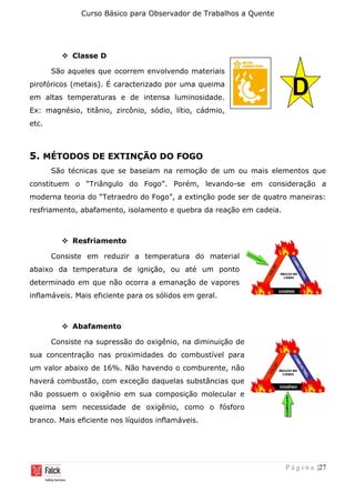 Curso Básico para Observador de Trabalhos a Quente
P á g i n a |27
❖ Classe D
São aqueles que ocorrem envolvendo materiais
pirofóricos (metais). É caracterizado por uma queima
em altas temperaturas e de intensa luminosidade.
Ex: magnésio, titânio, zircônio, sódio, lítio, cádmio,
etc.
5. MÉTODOS DE EXTINÇÃO DO FOGO
São técnicas que se baseiam na remoção de um ou mais elementos que
constituem o “Triângulo do Fogo”. Porém, levando-se em consideração a
moderna teoria do “Tetraedro do Fogo”, a extinção pode ser de quatro maneiras:
resfriamento, abafamento, isolamento e quebra da reação em cadeia.
❖ Resfriamento
Consiste em reduzir a temperatura do material
abaixo da temperatura de ignição, ou até um ponto
determinado em que não ocorra a emanação de vapores
inflamáveis. Mais eficiente para os sólidos em geral.
❖ Abafamento
Consiste na supressão do oxigênio, na diminuição de
sua concentração nas proximidades do combustível para
um valor abaixo de 16%. Não havendo o comburente, não
haverá combustão, com exceção daquelas substâncias que
não possuem o oxigênio em sua composição molecular e
queima sem necessidade de oxigênio, como o fósforo
branco. Mais eficiente nos líquidos inflamáveis.
 