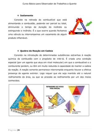 Curso Básico para Observador de Trabalhos a Quente
P á g i n a |28
❖ Isolamento
Consiste na retirada do combustível que está
alimentando a combustão, podendo ser parcial ou total,
diminuindo o tempo de duração do incêndio ou
extinguindo o incêndio. É o que ocorre quando fechamos
uma válvula ou interrompemos um vazamento de algum
produto inflamável.
❖ Quebra da Reação em Cadeia
Consiste na introdução de determinadas substâncias estranhas à reação
química da combustão com o propósito de inibi-lá. É criada uma condição
especial (por um agente que atua em nível molecular) em que o combustível e o
comburente perdem, ou têm em muito reduzida à capacidade de manter a cadeia
da reação. A reação somente permanece interrompida enquanto houver a efetiva
presença do agente extintor. Logo requer que ele seja mantido até o natural
resfriamento da área, ou que se proceda ao resfriamento por um dos meios
conhecidos.
 