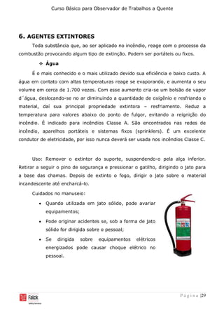 Curso Básico para Observador de Trabalhos a Quente
P á g i n a |29
6. AGENTES EXTINTORES
Toda substância que, ao ser aplicado no incêndio, reage com o processo da
combustão provocando algum tipo de extinção. Podem ser portáteis ou fixos.
❖ Água
É o mais conhecido e o mais utilizado devido sua eficiência e baixo custo. A
água em contato com altas temperaturas reage se evaporando, e aumenta o seu
volume em cerca de 1.700 vezes. Com esse aumento cria-se um bolsão de vapor
d´água, deslocando-se no ar diminuindo a quantidade de oxigênio e resfriando o
material, daí sua principal propriedade extintora – resfriamento. Reduz a
temperatura para valores abaixo do ponto de fulgor, evitando a reignição do
incêndio. É indicado para incêndios Classe A. São encontrados nas redes de
incêndio, aparelhos portáteis e sistemas fixos (sprinklers). É um excelente
condutor de eletricidade, por isso nunca deverá ser usada nos incêndios Classe C.
Uso: Remover o extintor do suporte, suspendendo-o pela alça inferior.
Retirar a seguir o pino de segurança e pressionar o gatilho, dirigindo o jato para
a base das chamas. Depois de extinto o fogo, dirigir o jato sobre o material
incandescente até encharcá-lo.
Cuidados no manuseio:
• Quando utilizada em jato sólido, pode avariar
equipamentos;
• Pode originar acidentes se, sob a forma de jato
sólido for dirigida sobre o pessoal;
• Se dirigida sobre equipamentos elétricos
energizados pode causar choque elétrico no
pessoal.
 