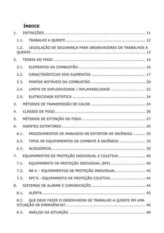 ÍNDICE
1. DEFINIÇÕES..................................................................................... 11
1.1. TRABALHO A QUENTE................................................................... 12
1.2. LEGISLAÇÃO DE SEGURANÇA PARA OBSERVADORES DE TRABALHOS A
QUENTE ................................................................................................ 13
2. TEORIA DO FOGO ............................................................................. 14
2.1. ELEMENTOS DA COMBUSTÃO ........................................................ 16
2.2. CARACTERÍSTICAS DOS ELEMENTOS ............................................. 17
2.3. PONTOS NOTÁVEIS DA COMBUSTÃO .............................................. 20
2.4. LIMITE DE EXPLOSIVIDADE / INFLAMABILIDADE ............................. 22
2.5. ELETRICIDADE ESTÁTICA ............................................................. 24
3. MÉTODOS DE TRANSMISSÃO DE CALOR .............................................. 24
4. CLASSES DE FOGO............................................................................ 26
5. MÉTODOS DE EXTINÇÃO DO FOGO ..................................................... 27
6. AGENTES EXTINTORES ...................................................................... 29
6.1. PROCEDIMENTOS DE MANUSEIO DE EXTINTOR DE INCÊNDIO........... 35
6.2. TIPOS DE EQUIPAMENTOS DE COMBATE À INCÊNDIO ...................... 35
6.3. ACESSÓRIOS............................................................................... 39
7. EQUIPAMENTOS DE PROTEÇÃO INDIVIDUAL E COLETIVA....................... 40
7.1. EQUIPAMENTO DE PROTEÇÃO INDIVIDUAL (EPI) ............................. 40
7.2. NR 6 – EQUIPAMENTOS DE PROTEÇÃO INDIVIDUAL......................... 42
7.3. EPC’S - EQUIPAMENTO DE PROTEÇÃO COLETIVA ............................. 44
8. SISTEMAS DE ALARME E COMUNICAÇÃO ............................................. 44
8.1. ALERTA....................................................................................... 45
8.2. QUE DEVE FAZER O OBSERVADOR DE TRABALHO A QUENTE EM UMA
SITUAÇÃO DE EMERGÊNCIA?................................................................... 46
8.3. ANÁLISE DA SITUAÇÃO ................................................................ 48
 