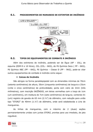 Curso Básico para Observador de Trabalhos a Quente
P á g i n a |35
6.1. PROCEDIMENTOS DE MANUSEIO DE EXTINTOR DE INCÊNDIO
6.2. TIPOS DE EQUIPAMENTOS DE COMBATE À INCÊNDIO
Além dos extintores de incêndio, podendo ser de Água (AP - 10L), de
espuma (ESM-9 e 10 litros), CO2 (CO2 - 6KG), de Pó Químico Seco ( PP - 6KG),
Pó Químico ABC (PP - 6KG), Pó Químico - Classe D (PP - 9KG), pode-se citar
outros equipamentos de combate à incêndio como segue:
❖ Caixas de Incêndio
São abrigos na forma paralelepipedal com as dimensões mínimas de 70cm
(setenta centímetros) de altura, 50cm (cinquenta centímetros) de largura e 25cm
(vinte e cinco centímetros) de profundidade; porta com vidro de 3mm (três
milímetros), com inscrição INCÊNDIO, em letras vermelhas com o traço de 1cm
(um centímetro), em moldura de 7cm (sete centímetros) de largura; contendo 01
(um) registro de gaveta de 65 mm (2.½”) de diâmetro, com redução para união
tipo “STORZ” de 40mm (1.½”) de diâmetro, onde será estabelecida a Lina de
mangueiras.
As linhas de mangueiras, com o máximo de 2 (duas) seções
permanentemente unidas com juntas STORZ, prontas para uso imediato, de jato
regulável.
 