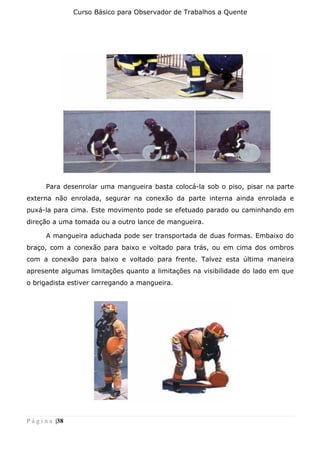 Curso Básico para Observador de Trabalhos a Quente
P á g i n a |38
Para desenrolar uma mangueira basta colocá-la sob o piso, pisar na parte
externa não enrolada, segurar na conexão da parte interna ainda enrolada e
puxá-la para cima. Este movimento pode se efetuado parado ou caminhando em
direção a uma tomada ou a outro lance de mangueira.
A mangueira aduchada pode ser transportada de duas formas. Embaixo do
braço, com a conexão para baixo e voltado para trás, ou em cima dos ombros
com a conexão para baixo e voltado para frente. Talvez esta última maneira
apresente algumas limitações quanto a limitações na visibilidade do lado em que
o brigadista estiver carregando a mangueira.
 