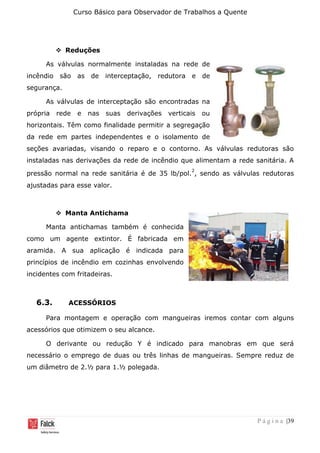 Curso Básico para Observador de Trabalhos a Quente
P á g i n a |39
❖ Reduções
As válvulas normalmente instaladas na rede de
incêndio são as de interceptação, redutora e de
segurança.
As válvulas de interceptação são encontradas na
própria rede e nas suas derivações verticais ou
horizontais. Têm como finalidade permitir a segregação
da rede em partes independentes e o isolamento de
seções avariadas, visando o reparo e o contorno. As válvulas redutoras são
instaladas nas derivações da rede de incêndio que alimentam a rede sanitária. A
pressão normal na rede sanitária é de 35 lb/pol.
2
, sendo as válvulas redutoras
ajustadas para esse valor.
❖ Manta Antichama
Manta antichamas também é conhecida
como um agente extintor. É fabricada em
aramida. A sua aplicação é indicada para
princípios de incêndio em cozinhas envolvendo
incidentes com fritadeiras.
6.3. ACESSÓRIOS
Para montagem e operação com mangueiras iremos contar com alguns
acessórios que otimizem o seu alcance.
O derivante ou redução Y é indicado para manobras em que será
necessário o emprego de duas ou três linhas de mangueiras. Sempre reduz de
um diâmetro de 2.½ para 1.½ polegada.
 