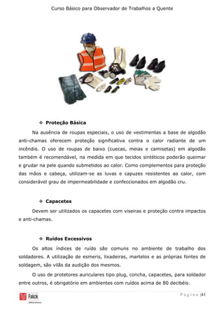 Curso Básico para Observador de Trabalhos a Quente
P á g i n a |41
❖ Proteção Básica
Na ausência de roupas especiais, o uso de vestimentas a base de algodão
anti-chamas oferecem proteção significativa contra o calor radiante de um
incêndio. O uso de roupas de baixo (cuecas, meias e camisetas) em algodão
também é recomendável, na medida em que tecidos sintéticos poderão queimar
e grudar na pele quando submetidos ao calor. Como complementos para proteção
das mãos e cabeça, utilizam-se as luvas e capuzes resistentes ao calor, com
considerável grau de impermeabilidade e confeccionados em algodão cru.
❖ Capacetes
Devem ser utilizados os capacetes com viseiras e proteção contra impactos
e anti-chamas.
❖ Ruídos Excessivos
Os altos índices de ruído são comuns no ambiente de trabalho dos
soldadores. A utilização de esmeris, lixadeiras, martelos e as próprias fontes de
soldagem, são vilãs da audição dos mesmos.
O uso de protetores auriculares tipo plug, concha, capacetes, para soldador
entre outros, é obrigatório em ambientes com ruídos acima de 80 decibéis.
 