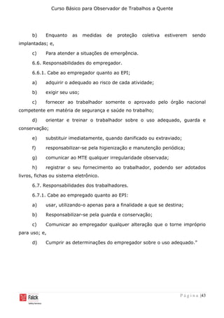 Curso Básico para Observador de Trabalhos a Quente
P á g i n a |43
b) Enquanto as medidas de proteção coletiva estiverem sendo
implantadas; e,
c) Para atender a situações de emergência.
6.6. Responsabilidades do empregador.
6.6.1. Cabe ao empregador quanto ao EPI;
a) adquirir o adequado ao risco de cada atividade;
b) exigir seu uso;
c) fornecer ao trabalhador somente o aprovado pelo órgão nacional
competente em matéria de segurança e saúde no trabalho;
d) orientar e treinar o trabalhador sobre o uso adequado, guarda e
conservação;
e) substituir imediatamente, quando danificado ou extraviado;
f) responsabilizar-se pela higienização e manutenção periódica;
g) comunicar ao MTE qualquer irregularidade observada;
h) registrar o seu fornecimento ao trabalhador, podendo ser adotados
livros, fichas ou sistema eletrônico.
6.7. Responsabilidades dos trabalhadores.
6.7.1. Cabe ao empregado quanto ao EPI:
a) usar, utilizando-o apenas para a finalidade a que se destina;
b) Responsabilizar-se pela guarda e conservação;
c) Comunicar ao empregador qualquer alteração que o torne impróprio
para uso; e,
d) Cumprir as determinações do empregador sobre o uso adequado.”
 
