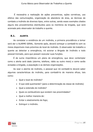 Curso Básico para Observador de Trabalhos a Quente
P á g i n a |45
É necessária a realização de ações preventivas, ações corretivas, uso
efetivo das comunicações, organização do abandono de área, as técnicas de
combate a incêndio de diversos tipos, entre outras, sendo esses exemplos citados
alguns dos procedimentos distribuídos para os membros da brigada, que será
acionada pelo observador de trabalho a quente.
8.1. ALERTA
Ao constatar a existência de um incêndio, a primeira providência a tomar
será dar o ALARME GERAL. Somente após, deverá começar a combatê-lo com os
meios disponíveis mais próximos do local do incêndio. O observador de trabalho a
quente ao detectar a emergência, irá acionar a Brigada de Incêndio e todo
pessoal treinado, para que possam executar suas funções.
É de suma importância um plano de emergência, que deve contemplar
como o alerta será dado (alarme, telefone, rádio ou outro meio) e como serão
avisadas a brigada, a população e as demais organizações.
Ao soar o alarme de incêndio, o pessoal que irá combatê-lo deverá saber
algumas características do incêndio, para combatê-lo de maneira eficaz, tais
como:
• Qual o local do incêndio?
• O que está queimando? (para a determinação da classe de incêndio)
• Qual a extensão do incêndio?
• Quais os combustíveis que existem nas proximidades?
• Qual a melhor maneira de:
• Evitar o alastramento do fogo;
• Extinguir o incêndio.
 