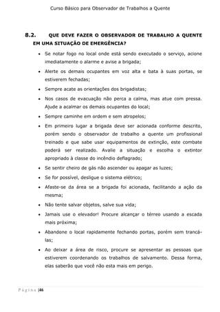 Curso Básico para Observador de Trabalhos a Quente
P á g i n a |46
8.2. QUE DEVE FAZER O OBSERVADOR DE TRABALHO A QUENTE
EM UMA SITUAÇÃO DE EMERGÊNCIA?
• Se notar fogo no local onde está sendo executado o serviço, acione
imediatamente o alarme e avise a brigada;
• Alerte os demais ocupantes em voz alta e bata à suas portas, se
estiverem fechadas;
• Sempre acate as orientações dos brigadistas;
• Nos casos de evacuação não perca a calma, mas atue com pressa.
Ajude a acalmar os demais ocupantes do local;
• Sempre caminhe em ordem e sem atropelos;
• Em primeiro lugar a brigada deve ser acionada conforme descrito,
porém sendo o observador de trabalho a quente um profissional
treinado e que sabe usar equipamentos de extinção, este combate
poderá ser realizado. Avalie a situação e escolha o extintor
apropriado à classe do incêndio deflagrado;
• Se sentir cheiro de gás não ascender ou apagar as luzes;
• Se for possível, desligue o sistema elétrico;
• Afaste-se da área se a brigada foi acionada, facilitando a ação da
mesma;
• Não tente salvar objetos, salve sua vida;
• Jamais use o elevador! Procure alcançar o térreo usando a escada
mais próxima;
• Abandone o local rapidamente fechando portas, porém sem trancá-
las;
• Ao deixar a área de risco, procure se apresentar as pessoas que
estiverem coordenando os trabalhos de salvamento. Dessa forma,
elas saberão que você não esta mais em perigo.
 
