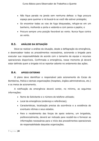 Curso Básico para Observador de Trabalhos a Quente
P á g i n a |48
• Não fique parado na janela sem nenhuma defesa: o fogo procura
espaço para queimar e irá buscá-lo se você não estiver protegido;
• Se encontrar todas as vias de fuga bloqueadas, refugie-se em um
banheiro, molhando a porta e vedando-a com panos e papéis; e
• Procure sempre uma posição favorável ao vento. Nunca fique contra
ao vento.
8.3. ANÁLISE DA SITUAÇÃO
Deve-se realizar a análise da situação, desde a deflagração da emergência,
e desencadear todos os procedimentos necessários, acionando a brigada para
executar sua responsabilidade de acordo com o tamanho da equipe e recursos
operacionais disponíveis. Confirmada a emergência, nesse momento já deverá
estar definido quem a brigada irá se reportar adiante no andamento das ações.
8.4. APOIO EXTERNO
O plano deve identificar o responsável pelo acionamento do Corpo de
Bombeiros, Polícia e demais organizações (hospitais, órgãos administrativos, etc.)
e os meios de acionamento.
A notificação da emergência deverá conter, no mínimo, as seguintes
informações:
• Nome do Solicitante e o número do telefone utilizado;
• Local da emergência (endereço e referências);
• Características, localização precisa da ocorrência e a existência de
eventuais vítimas e seus estados.
• Para o recebimento das forças de apoio externo, um brigadista,
preferencialmente, deverá ser indicado para recebê-los e fornecer as
informações necessárias para o início dos procedimentos operacionais
de responsabilidade daquelas organizações.
 
