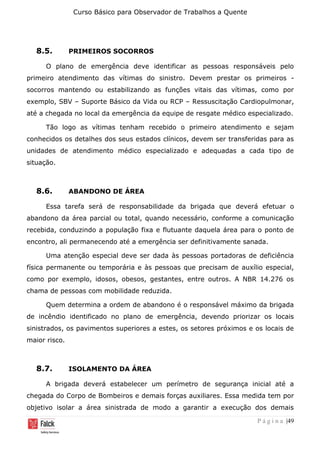 Curso Básico para Observador de Trabalhos a Quente
P á g i n a |49
8.5. PRIMEIROS SOCORROS
O plano de emergência deve identificar as pessoas responsáveis pelo
primeiro atendimento das vítimas do sinistro. Devem prestar os primeiros -
socorros mantendo ou estabilizando as funções vitais das vítimas, como por
exemplo, SBV – Suporte Básico da Vida ou RCP – Ressuscitação Cardiopulmonar,
até a chegada no local da emergência da equipe de resgate médico especializado.
Tão logo as vítimas tenham recebido o primeiro atendimento e sejam
conhecidos os detalhes dos seus estados clínicos, devem ser transferidas para as
unidades de atendimento médico especializado e adequadas a cada tipo de
situação.
8.6. ABANDONO DE ÁREA
Essa tarefa será de responsabilidade da brigada que deverá efetuar o
abandono da área parcial ou total, quando necessário, conforme a comunicação
recebida, conduzindo a população fixa e flutuante daquela área para o ponto de
encontro, ali permanecendo até a emergência ser definitivamente sanada.
Uma atenção especial deve ser dada às pessoas portadoras de deficiência
física permanente ou temporária e às pessoas que precisam de auxílio especial,
como por exemplo, idosos, obesos, gestantes, entre outros. A NBR 14.276 os
chama de pessoas com mobilidade reduzida.
Quem determina a ordem de abandono é o responsável máximo da brigada
de incêndio identificado no plano de emergência, devendo priorizar os locais
sinistrados, os pavimentos superiores a estes, os setores próximos e os locais de
maior risco.
8.7. ISOLAMENTO DA ÁREA
A brigada deverá estabelecer um perímetro de segurança inicial até a
chegada do Corpo de Bombeiros e demais forças auxiliares. Essa medida tem por
objetivo isolar a área sinistrada de modo a garantir a execução dos demais
 