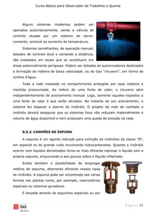 Curso Básico para Observador de Trabalhos a Quente
P á g i n a |51
Alguns sistemas modernos podem ser
operados automaticamente, sendo a válvula de
controle atuada por um sistema de servo-
comando, sensível ao aumento de temperatura.
Sistemas semelhantes, de operação manual,
dotados de controle local e comando a distância,
são instalados em locais que se constituem em
áreas potencialmente perigosas. Podem ser dotados de pulverizadores destinados
a formação de neblina de baixa velocidade, ou do tipo “chuveiro”, em forma de
cortina d’água.
Toda a rede instalada no compartimento protegido por esse sistema é
mantida pressurizada. Ao indício de uma fonte de calor, o chuveiro abre
independentemente de acionamento manual. Logo, somente aqueles expostos a
uma fonte de calor é que serão ativados. No instante de seu acionamento, o
sistema faz disparar o alarme de incêndio. O projeto da rede de combate a
incêndio deverá assegurar que os sistemas fixos não reduzam materialmente o
volume de água disponível e nem produzam uma queda de pressão na rede.
8.9.2. CANHÕES DE ESPUMA
A espuma é um agente indicado para extinção de incêndios da classe “B”,
em especial os de grande vulto envolvendo hidrocarbonetos. Quando o incêndio
ocorrer com líquidos derramados torna-se mais eficiente represar o líquido com a
própria espuma, empurrando-a aos poucos sobre o líquido inflamado.
Existe também a possibilidade de empregar
neblina de espuma, altamente eficiente nesses tipos
de incêndio. A espuma pode ser encontrada sob várias
formas nas plantas como, por exemplo, reservatórios
especiais ou sistemas geradores.
É lançada através de esguichos especiais ou por
 
