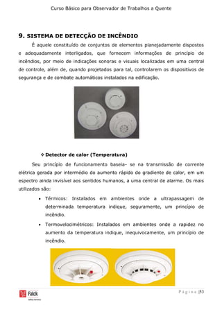 Curso Básico para Observador de Trabalhos a Quente
P á g i n a |53
9. SISTEMA DE DETECÇÃO DE INCÊNDIO
É aquele constituído de conjuntos de elementos planejadamente dispostos
e adequadamente interligados, que fornecem informações de princípio de
incêndios, por meio de indicações sonoras e visuais localizadas em uma central
de controle, além de, quando projetados para tal, controlarem os dispositivos de
segurança e de combate automáticos instalados na edificação.
❖ Detector de calor (Temperatura)
Seu princípio de funcionamento baseia- se na transmissão de corrente
elétrica gerada por intermédio do aumento rápido do gradiente de calor, em um
espectro ainda invisível aos sentidos humanos, a uma central de alarme. Os mais
utilizados são:
• Térmicos: Instalados em ambientes onde a ultrapassagem de
determinada temperatura indique, seguramente, um princípio de
incêndio.
• Termovelocimétricos: Instalados em ambientes onde a rapidez no
aumento da temperatura indique, inequivocamente, um princípio de
incêndio.
 