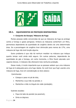 Curso Básico para Observador de Trabalhos a Quente
P á g i n a |56
10.1. EQUIPAMENTOS DE PROTEÇÃO RESPIRATÓRIA
❖ Conjunto de Escape/ Máscara de Fuga
Muitas pessoas estão convencidas de que as máscaras de fuga as protege
contra a fumaça e gases perigosos. Embora as máscaras contenham um filtro,
permanece dependente da quantidade de oxigênio dentro de uma determinada
área. Se a porcentagem de oxigênio tiver diminuído para menos de 17%, uma
máscara de fuga não terá função alguma.
Outro problema é que não há nenhum medidor na máscara que indique
quanto tempo você ainda está seguro. Em outras palavras, dependendo da
quantidade de gás e fumaça, em certo momento, o filtro ficará saturado com
vapores tóxicos. A máscara não oferecerá mais nenhuma proteção.
Desse modo, é muito importante que as pessoas saibam que uma máscara
de fuga só é adequada para uma fuga rápida. Se você tiver que fugir usando uma
máscara de fuga, leve em consideração os itens abaixo:
Caminhando:
• Coloque o peso no pé de trás;
• Mantenha a sua mão na parede; e
• Mantenha a mão no ângulo de visão (proteção).
Subindo escadas:
• Fique do lado da parede (se possível);
• Sinta os degraus.
 
