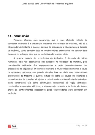 Curso Básico para Observador de Trabalhos a Quente
P á g i n a |59
11. CONCLUSÃO
Podemos afirmar, com segurança, que o mais eficiente método de
combater incêndios é a prevenção. Devemos nos esforçar ao máximo, não só o
observador de trabalho a quente, pessoal da segurança, e não somente a brigada
de incêndio, como também toda os colaboradores executantes do serviço deve
desenvolver esforços para que os incêndios não tenham inicio.
A grande maioria de ocorrências de incêndios é derivada de falhas
humanas, pela não observância dos cuidados na utilização do material, pela
manutenção deficiente dos equipamentos e pelo desconhecimento das
precauções de segurança. O elemento humano é muito frequentemente a causa
de acidentes; portanto uma grande atenção deve ser dada aos colaboradores
executantes de trabalho a quente. Educá-los sobre as causas de incêndios e
procedimentos de trabalho irá ajudar a reduzir o risco e frequência de incêndios.
Itens construídos tais como construções resistentes ao fogo; ventilação,
combustível e controles elétricos; e sistemas de combate a incêndio são áreas-
chave de conhecimentos necessários pelos colaboradores para controlar um
incêndio.
 