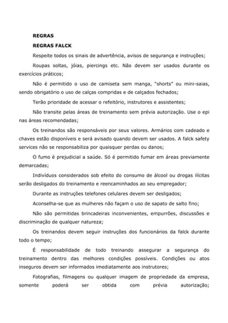 REGRAS
REGRAS FALCK
Respeite todos os sinais de advertência, avisos de segurança e instruções;
Roupas soltas, jóias, piercings etc. Não devem ser usados durante os
exercícios práticos;
Não é permitido o uso de camiseta sem manga, “shorts” ou mini-saias,
sendo obrigatório o uso de calças compridas e de calçados fechados;
Terão prioridade de acessar o refeitório, instrutores e assistentes;
Não transite pelas áreas de treinamento sem prévia autorização. Use o epi
nas áreas recomendadas;
Os treinandos são responsáveis por seus valores. Armários com cadeado e
chaves estão disponíveis e será avisado quando devem ser usados. A falck safety
services não se responsabiliza por quaisquer perdas ou danos;
O fumo é prejudicial a saúde. Só é permitido fumar em áreas previamente
demarcadas;
Indivíduos considerados sob efeito do consumo de álcool ou drogas ilícitas
serão desligados do treinamento e reencaminhados ao seu empregador;
Durante as instruções telefones celulares devem ser desligados;
Aconselha-se que as mulheres não façam o uso de sapato de salto fino;
Não são permitidas brincadeiras inconvenientes, empurrões, discussões e
discriminação de qualquer natureza;
Os treinandos devem seguir instruções dos funcionários da falck durante
todo o tempo;
É responsabilidade de todo treinando assegurar a segurança do
treinamento dentro das melhores condições possíveis. Condições ou atos
inseguros devem ser informados imediatamente aos instrutores;
Fotografias, filmagens ou qualquer imagem de propriedade da empresa,
somente poderá ser obtida com prévia autorização;
 