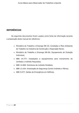 Curso Básico para Observador de Trabalhos a Quente
P á g i n a |60
REFERÊNCIAS
Os seguintes documentos foram usados como fonte de informação durante
a preparação deste manual de referência:
• Ministério do Trabalho e Emprego NR-34: Condições e Meio Ambiente
de Trabalho na Indústria da Construção e Reparação Naval;
• Ministério do Trabalho e Emprego NR-06: Equipamento de Proteção
Individual;
• NBR 14.777: Instalações e equipamentos para treinamento de
combate a incêndio Requisitos;
• NBR 14.808: Extintores de incêndio Portáteis;
• NBR 13.434: Sinalização de Segurança Contra Incêndio e Pânico;
• NBR 9.077: Saídas de Emergência em Edifícios.
 