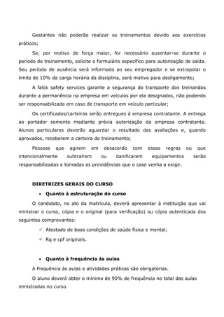 Gestantes não poderão realizar os treinamentos devido aos exercícios
práticos;
Se, por motivo de força maior, for necessário ausentar-se durante o
período de treinamento, solicite o formulário específico para autorização de saída.
Seu período de ausência será informado ao seu empregador e se extrapolar o
limite de 10% da carga horária da disciplina, será motivo para desligamento;
A falck safety services garante a segurança do transporte dos treinandos
durante a permanência na empresa em veículos por ela designados, não podendo
ser responsabilizada em caso de transporte em veículo particular;
Os certificados/carteiras serão entregues à empresa contratante. A entrega
ao portador somente mediante prévia autorização da empresa contratante.
Alunos particulares deverão aguardar o resultado das avaliações e, quando
aprovados, receberem a carteira do treinamento;
Pessoas que agirem em desacordo com essas regras ou que
intencionalmente subtraírem ou danificarem equipamentos serão
responsabilizadas e tomadas as providências que o caso venha a exigir.
DIRETRIZES GERAIS DO CURSO
• Quanto à estruturação do curso
O candidato, no ato da matrícula, deverá apresentar à instituição que vai
ministrar o curso, cópia e o original (para verificação) ou cópia autenticada dos
seguintes comprovantes:
✓ Atestado de boas condições de saúde física e mental;
✓ Rg e cpf originais.
• Quanto à frequência às aulas
A frequência às aulas e atividades práticas são obrigatórias.
O aluno deverá obter o mínimo de 90% de frequência no total das aulas
ministradas no curso.
 