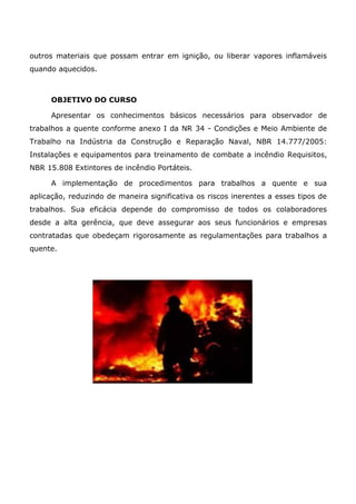 outros materiais que possam entrar em ignição, ou liberar vapores inflamáveis
quando aquecidos.
OBJETIVO DO CURSO
Apresentar os conhecimentos básicos necessários para observador de
trabalhos a quente conforme anexo I da NR 34 - Condições e Meio Ambiente de
Trabalho na Indústria da Construção e Reparação Naval, NBR 14.777/2005:
Instalações e equipamentos para treinamento de combate a incêndio Requisitos,
NBR 15.808 Extintores de incêndio Portáteis.
A implementação de procedimentos para trabalhos a quente e sua
aplicação, reduzindo de maneira significativa os riscos inerentes a esses tipos de
trabalhos. Sua eficácia depende do compromisso de todos os colaboradores
desde a alta gerência, que deve assegurar aos seus funcionários e empresas
contratadas que obedeçam rigorosamente as regulamentações para trabalhos a
quente.
 