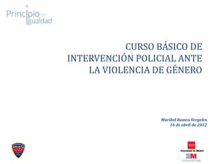 CURSO BÁSICO DE
INTERVENCIÓN POLICIAL ANTE
LA VIOLENCIA DE GÉNERO
Maribel Ramos Vergeles
16 de abril de 2012
 