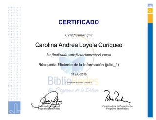 CERTIFICADO

                Certificamos que

Carolina Andrea Loyola Curiqueo
     ha finalizado satisfactoriamente el curso

 Búsqueda Eficiente de la Información (julio_1)

                       31 julio 2010

                 Calificación del curso: 100,00 %
 