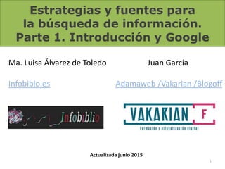 Estrategias y fuentes para
la búsqueda de información.
Parte 1. Introducción y Google
1
Ma. Luisa Álvarez de Toledo
Infobiblo.es
Juan García
Adamaweb /Vakarian /Blogoff
Actualizada junio 2015
 