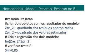 Homocedasticidade - Pesaran–Pesaran no R
#Pesaran–Pesaran
#criar dois objetos com os resultados do modelo
Zre_2 – quadrado dos resíduos padronizados
Zpr_2 – quadrado dos valores estimados
# Cria a regressão dos dois modelos
lm(Zre_2~Zpr_2)
# verificar teste F
Sig>0,05
 