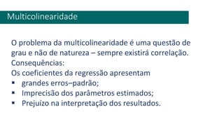 Multicolinearidade
O problema da multicolinearidade é uma questão de
grau e não de natureza – sempre existirá correlação.
Consequências:
Os coeficientes da regressão apresentam
▪ grandes erros–padrão;
▪ Imprecisão dos parâmetros estimados;
▪ Prejuízo na interpretação dos resultados.
 