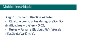 Multicolinearidade
Diagnóstico de multicolinearidade:
• R2 alto e coeficientes de regressão não
significativos – pvalue > 0,05;
• Testes – Farrar e Glauber, FIV (fator de
Inflação da Variância).
 