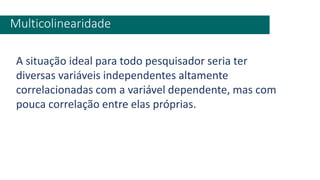 Multicolinearidade
A situação ideal para todo pesquisador seria ter
diversas variáveis independentes altamente
correlacionadas com a variável dependente, mas com
pouca correlação entre elas próprias.
 