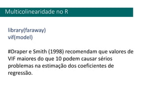 Multicolinearidade no R
library(faraway)
vif(model)
#Draper e Smith (1998) recomendam que valores de
VIF maiores do que 10 podem causar sérios
problemas na estimação dos coeficientes de
regressão.
 