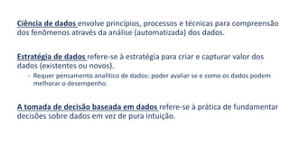 Ciência de dados envolve princípios, processos e técnicas para compreensão
dos fenômenos através da análise (automatizada) dos dados.
Estratégia de dados refere-se à estratégia para criar e capturar valor dos
dados (existentes ou novos).
- Requer pensamento analítico de dados: poder avaliar se e como os dados podem
melhorar o desempenho.
A tomada de decisão baseada em dados refere-se à prática de fundamentar
decisões sobre dados em vez de pura intuição.
 