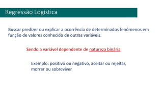 Regressão Logística
Buscar predizer ou explicar a ocorrência de determinados fenômenos em
função de valores conhecido de outras variáveis.
Sendo a variável dependente de natureza binária
Exemplo: positivo ou negativo, aceitar ou rejeitar,
morrer ou sobreviver
 