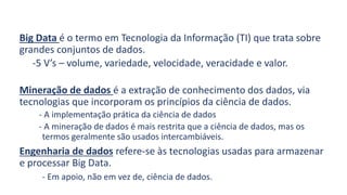 Big Data é o termo em Tecnologia da Informação (TI) que trata sobre
grandes conjuntos de dados.
-5 V’s – volume, variedade, velocidade, veracidade e valor.
Mineração de dados é a extração de conhecimento dos dados, via
tecnologias que incorporam os princípios da ciência de dados.
- A implementação prática da ciência de dados
- A mineração de dados é mais restrita que a ciência de dados, mas os
termos geralmente são usados intercambiáveis.
Engenharia de dados refere-se às tecnologias usadas para armazenar
e processar Big Data.
- Em apoio, não em vez de, ciência de dados.
 