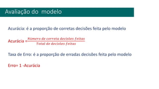 Avaliação do modelo
Acurácia: é a proporção de corretas decisões feita pelo modelo
Acurácia =
𝑁ú𝑚𝑒𝑟𝑜 𝑑𝑒 𝑐𝑜𝑟𝑟𝑒𝑡𝑎 𝑑𝑒𝑐𝑖𝑠õ𝑒𝑠 𝑓𝑒𝑖𝑡𝑎𝑠
𝑇𝑜𝑡𝑎𝑙 𝑑𝑒 𝑑𝑒𝑐𝑖𝑠õ𝑒𝑠 𝑓𝑒𝑖𝑡𝑎𝑠
Taxa de Erro: é a proporção de erradas decisões feita pelo modelo
Erro= 1 -Acurácia
 