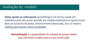 Avaliação do modelo
Sobre-ajuste ou sobreajuste (overfitting) é um termo usado em
estatística para descrever quando um modelo estatístico se ajusta muito
bem ao conjunto de dados anteriormente observado, mas se mostra
ineficaz para prever novos resultados.
Generalização é a propriedade do modelo de prever dados
que não foram usados para na sua construção.
 