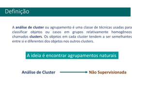 Definição
A análise de cluster ou agrupamento é uma classe de técnicas usadas para
classificar objetos ou casos em grupos relativamente homogêneos
chamados clusters. Os objetos em cada cluster tendem a ser semelhantes
entre si e diferentes dos objetos nos outros clusters.
Análise de Cluster Não Supervisionada
A ideia é encontrar agrupamentos naturais
 