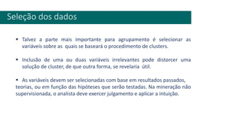Seleção dos dados
▪ Talvez a parte mais importante para agrupamento é selecionar as
variáveis sobre as quais se baseará o procedimento de clusters.
▪ Inclusão de uma ou duas variáveis irrelevantes pode distorcer uma
solução de cluster, de que outra forma, se revelaria útil.
▪ As variáveis devem ser selecionadas com base em resultados passados,
teorias, ou em função das hipóteses que serão testadas. Na mineração não
supervisionada, o analista deve exercer julgamento e aplicar a intuição.
 
