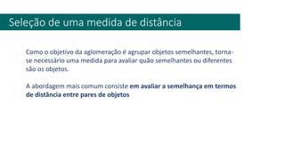 Seleção de uma medida de distância
Como o objetivo da aglomeração é agrupar objetos semelhantes, torna-
se necessário uma medida para avaliar quão semelhantes ou diferentes
são os objetos.
A abordagem mais comum consiste em avaliar a semelhança em termos
de distância entre pares de objetos
 