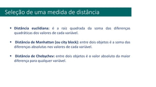 Seleção de uma medida de distância
▪ Distância euclidiana: é a raiz quadrada da soma das diferenças
quadráticas dos valores de cada variável.
▪ Distância de Manhattan (ou city block): entre dois objetos é a soma das
diferenças absolutas nos valores de cada variável.
▪ Distância de Chebychev: entre dois objetos é o valor absoluto da maior
diferença para qualquer variável.
 