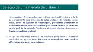 Seleção de uma medida de distância
▪ Se as variáveis forem medidas em unidades muito diferentes, a solução
de agrupamento será influenciada pelas unidades de medida. Nesses
casos, antes de agrupar as observações, precisamos padronizar os
dados redimensionando cada variável para ter uma média de zero e um
desvio padrão de unidade. Também é desejável eliminar discrepâncias
(casos com valores atípicos).
▪ O uso de diferentes medidas de distância pode levar a diferentes
resultados de agrupamento. Portanto, é aconselhável usar medidas
diferentes e comparar os resultados.
 
