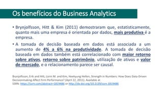 Os benefícios do Business Analytics
• Brynjolfsson, Hitt & Kim (2011) demostraram que, estatisticamente,
quanto mais uma empresa é orientada por dados, mais produtiva é a
empresa.
• A tomada de decisão baseada em dados está associada a um
aumento de 4% a 6% na produtividade. A tomada de decisão
baseada em dados também está correlacionado com maior retorno
sobre ativos, retorno sobre patrimônio, utilização de ativos e valor
de mercado, e o relacionamento parece ser causal.
Brynjolfsson, Erik and Hitt, Lorin M. and Kim, Heekyung Hellen, Strength in Numbers: How Does Data-Driven
Decisionmaking Affect Firm Performance? (April 22, 2011). Available at
SSRN: https://ssrn.com/abstract=1819486 or http://dx.doi.org/10.2139/ssrn.1819486
 