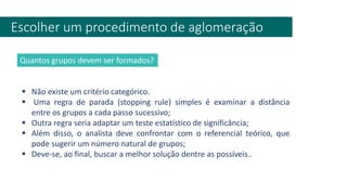 Escolher um procedimento de aglomeração
▪ Não existe um critério categórico.
▪ Uma regra de parada (stopping rule) simples é examinar a distância
entre os grupos a cada passo sucessivo;
▪ Outra regra seria adaptar um teste estatístico de significância;
▪ Além disso, o analista deve confrontar com o referencial teórico, que
pode sugerir um número natural de grupos;
▪ Deve-se, ao final, buscar a melhor solução dentre as possíveis..
Quantos grupos devem ser formados?
 