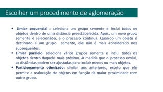 Escolher um procedimento de aglomeração
▪ Limiar sequencial : seleciona um grupo semente e inclui todos os
objetos dentro de uma distância preestabelecida. Após, um novo grupo
semente é selecionado, e o processo continua. Quando um objeto é
destinado a um grupo semente, ele não é mais considerado nos
subsequentes.
▪ Limiar paralelo: seleciona vários grupos semente e inclui todos os
objetos dentro daquele mais próximo. À medida que o processo evolui,
as distâncias podem ser ajustadas para incluir menos ou mais objetos.
▪ Particionamento otimizado: similar aos anteriores, exceto que ele
permite a realocação de objetos em função da maior proximidade com
outro grupo.
 