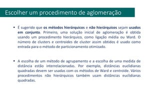 Escolher um procedimento de aglomeração
▪ É sugerido que os métodos hierárquicos e não hierárquicos sejam usados
em conjunto. Primeiro, uma solução inicial de aglomeração é obtida
usando um procedimento hierárquico, como ligação média ou Ward. O
número de clusters e centroides de cluster assim obtidos é usado como
entrada para o método de particionamento otimizado.
▪ A escolha de um método de agrupamento e a escolha de uma medida de
distância estão interrelacionadas. Por exemplo, distâncias euclidianas
quadradas devem ser usadas com os métodos de Ward e centroide. Vários
procedimentos não hierárquicos também usam distâncias euclidianas
quadradas.
 