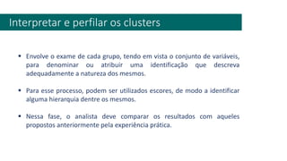 Interpretar e perfilar os clusters
▪ Envolve o exame de cada grupo, tendo em vista o conjunto de variáveis,
para denominar ou atribuir uma identificação que descreva
adequadamente a natureza dos mesmos.
▪ Para esse processo, podem ser utilizados escores, de modo a identificar
alguma hierarquia dentre os mesmos.
▪ Nessa fase, o analista deve comparar os resultados com aqueles
propostos anteriormente pela experiência prática.
 