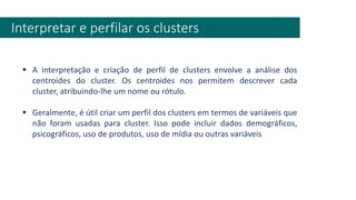 Interpretar e perfilar os clusters
▪ A interpretação e criação de perfil de clusters envolve a análise dos
centroides do cluster. Os centroides nos permitem descrever cada
cluster, atribuindo-lhe um nome ou rótulo.
▪ Geralmente, é útil criar um perfil dos clusters em termos de variáveis que
não foram usadas para cluster. Isso pode incluir dados demográficos,
psicográficos, uso de produtos, uso de mídia ou outras variáveis
 