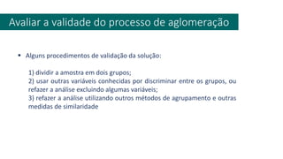 Avaliar a validade do processo de aglomeração
▪ Alguns procedimentos de validação da solução:
1) dividir a amostra em dois grupos;
2) usar outras variáveis conhecidas por discriminar entre os grupos, ou
refazer a análise excluindo algumas variáveis;
3) refazer a análise utilizando outros métodos de agrupamento e outras
medidas de similaridade
 